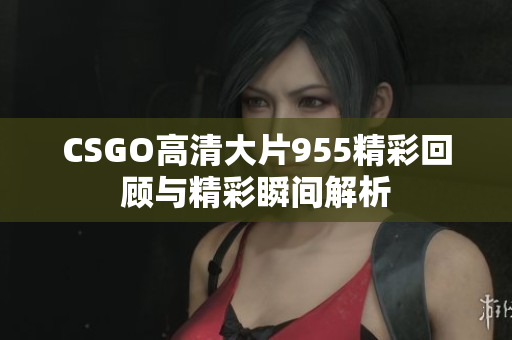 CSGO高清大片955精彩回顾与精彩瞬间解析