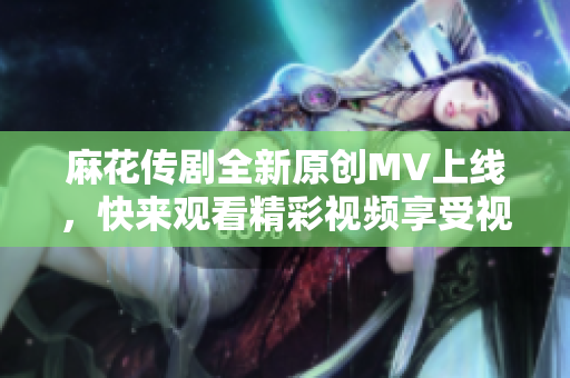 麻花传剧全新原创MV上线，快来观看精彩视频享受视觉盛宴！