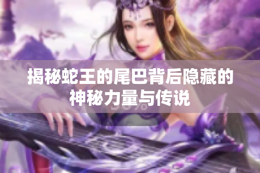 揭秘蛇王的尾巴背后隐藏的神秘力量与传说