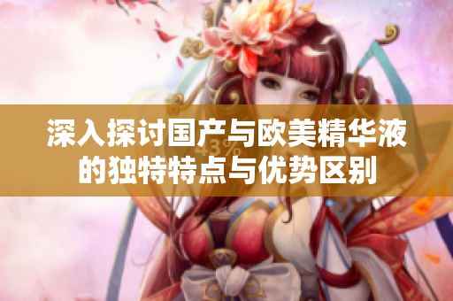 深入探讨国产与欧美精华液的独特特点与优势区别