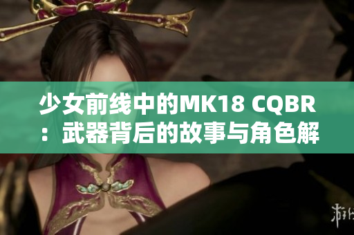 少女前线中的MK18 CQBR：武器背后的故事与角色解析