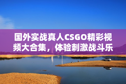 国外实战真人CSGO精彩视频大合集，体验刺激战斗乐趣