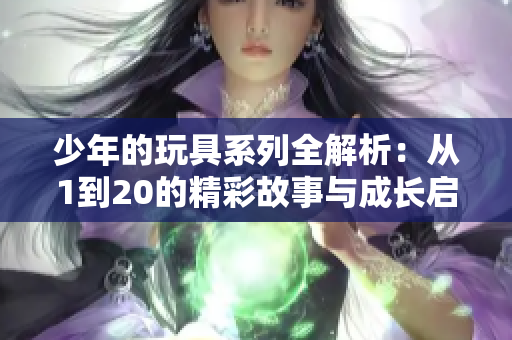 少年的玩具系列全解析：从1到20的精彩故事与成长启示