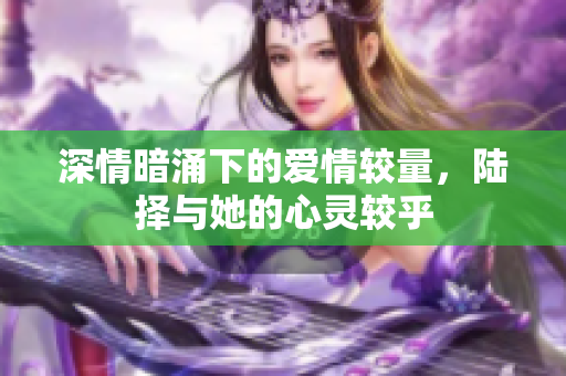 深情暗涌下的爱情较量，陆择与她的心灵较乎