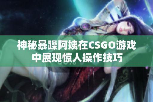 神秘暴躁阿姨在CSGO游戏中展现惊人操作技巧