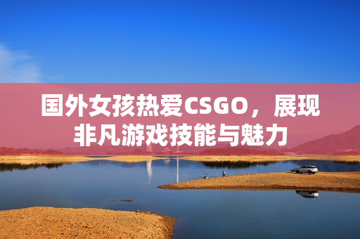 国外女孩热爱CSGO，展现非凡游戏技能与魅力