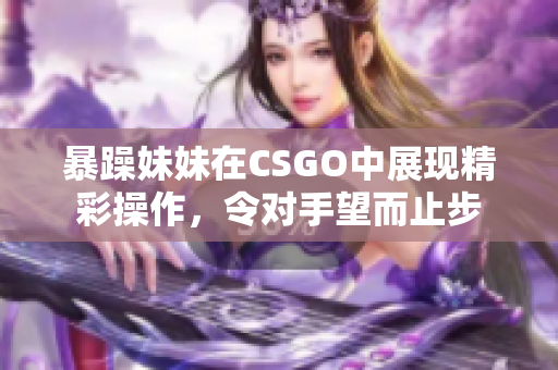 暴躁妹妹在CSGO中展现精彩操作，令对手望而止步