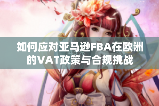 如何应对亚马逊FBA在欧洲的VAT政策与合规挑战