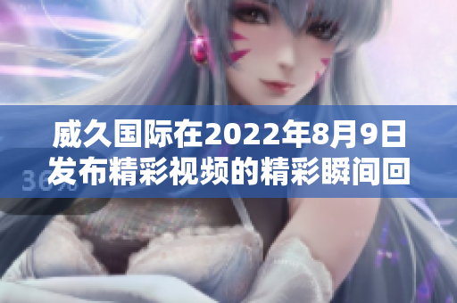 威久国际在2022年8月9日发布精彩视频的精彩瞬间回顾