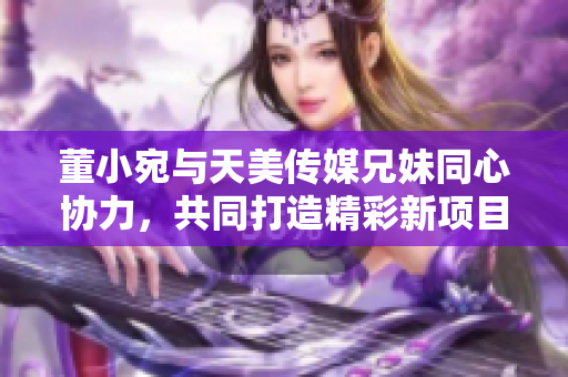 董小宛与天美传媒兄妹同心协力，共同打造精彩新项目