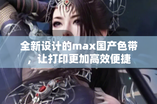 全新设计的max国产色带，让打印更加高效便捷