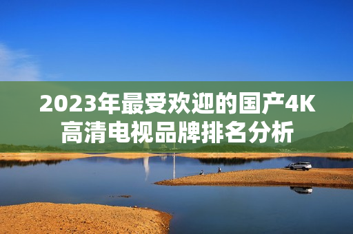 2023年最受欢迎的国产4K高清电视品牌排名分析