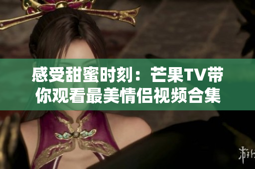 感受甜蜜时刻：芒果TV带你观看最美情侣视频合集