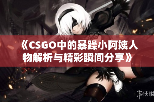 《CSGO中的暴躁小阿姨人物解析与精彩瞬间分享》