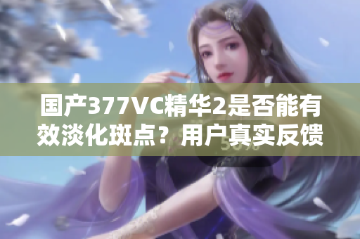 国产377VC精华2是否能有效淡化斑点？用户真实反馈解析