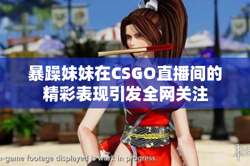 暴躁妹妹在CSGO直播间的精彩表现引发全网关注