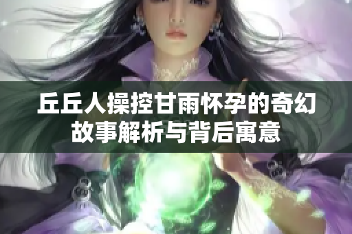 丘丘人操控甘雨怀孕的奇幻故事解析与背后寓意