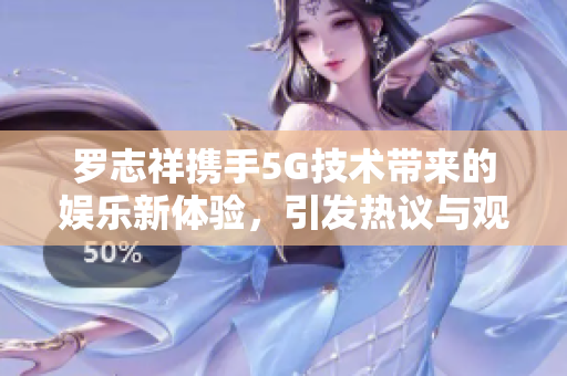 罗志祥携手5G技术带来的娱乐新体验，引发热议与观后感