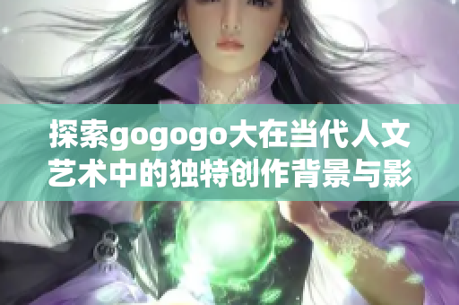 探索gogogo大在当代人文艺术中的独特创作背景与影响