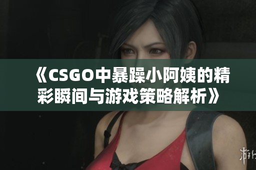 《CSGO中暴躁小阿姨的精彩瞬间与游戏策略解析》