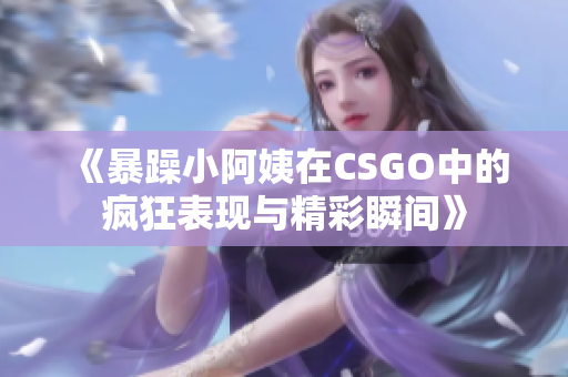 《暴躁小阿姨在CSGO中的疯狂表现与精彩瞬间》