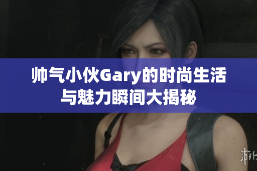 帅气小伙Gary的时尚生活与魅力瞬间大揭秘