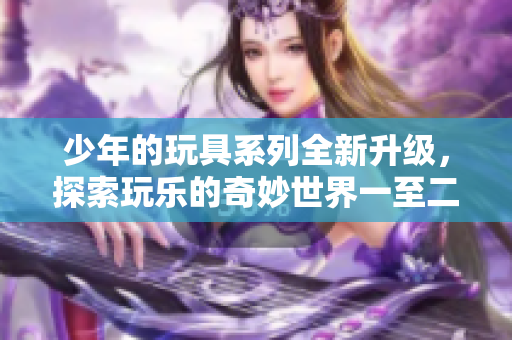 少年的玩具系列全新升级，探索玩乐的奇妙世界一至二十集