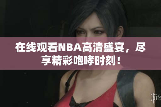 在线观看NBA高清盛宴，尽享精彩咆哮时刻！