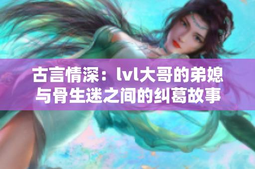 古言情深：lvl大哥的弟媳与骨生迷之间的纠葛故事