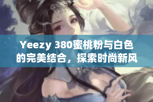 Yeezy 380蜜桃粉与白色的完美结合，探索时尚新风潮