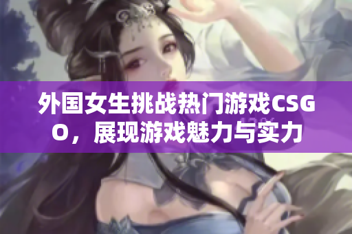 外国女生挑战热门游戏CSGO，展现游戏魅力与实力