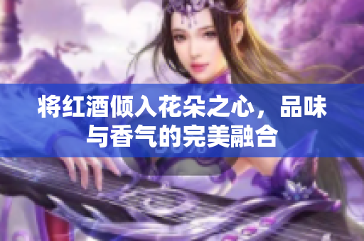 将红酒倾入花朵之心，品味与香气的完美融合