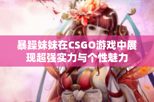 暴躁妹妹在CSGO游戏中展现超强实力与个性魅力