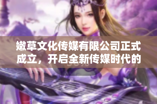 嫩草文化传媒有限公司正式成立，开启全新传媒时代的新篇章