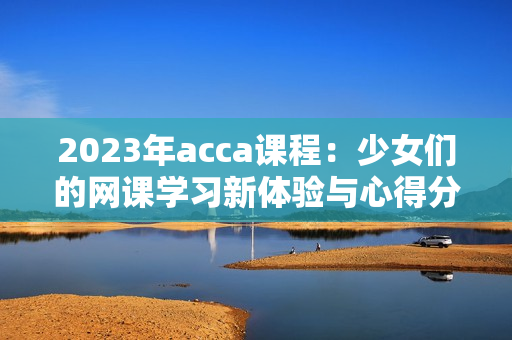 2023年acca课程：少女们的网课学习新体验与心得分享