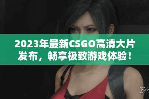 2023年最新CSGO高清大片发布，畅享极致游戏体验！