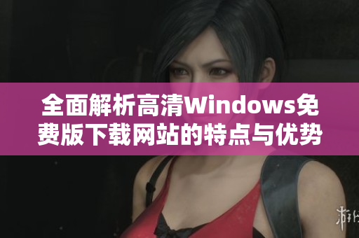 全面解析高清Windows免费版下载网站的特点与优势