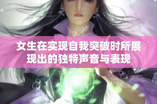 女生在实现自我突破时所展现出的独特声音与表现