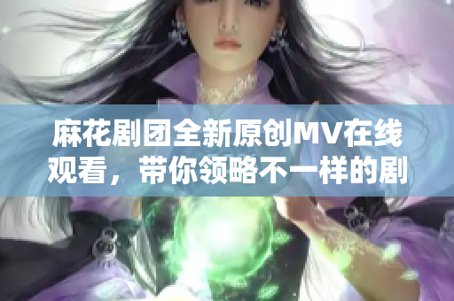 麻花剧团全新原创MV在线观看，带你领略不一样的剧场魅力