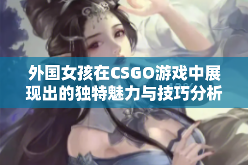 外国女孩在CSGO游戏中展现出的独特魅力与技巧分析