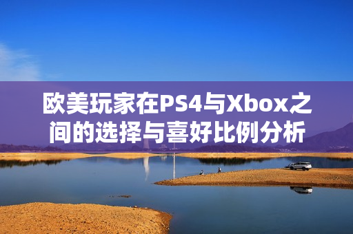 欧美玩家在PS4与Xbox之间的选择与喜好比例分析