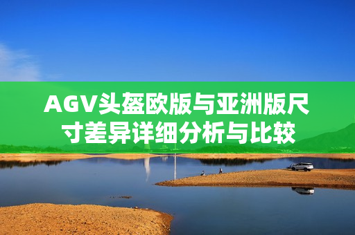 AGV头盔欧版与亚洲版尺寸差异详细分析与比较