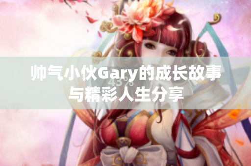 帅气小伙Gary的成长故事与精彩人生分享