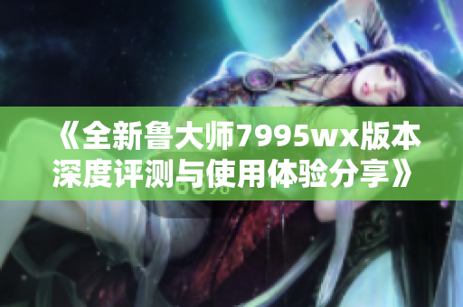 《全新鲁大师7995wx版本深度评测与使用体验分享》