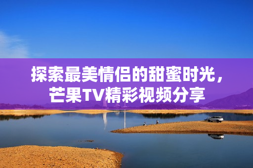 探索最美情侣的甜蜜时光，芒果TV精彩视频分享