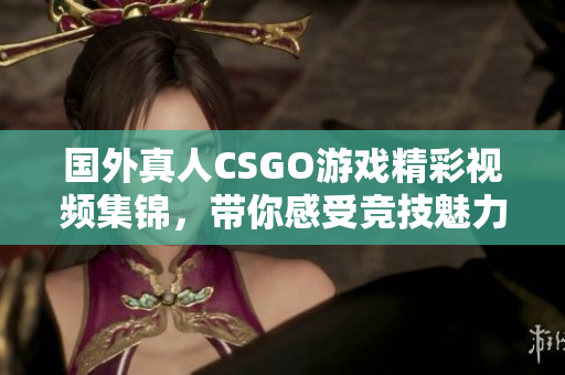 国外真人CSGO游戏精彩视频集锦，带你感受竞技魅力