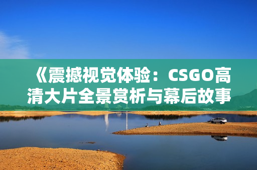 《震撼视觉体验：CSGO高清大片全景赏析与幕后故事》