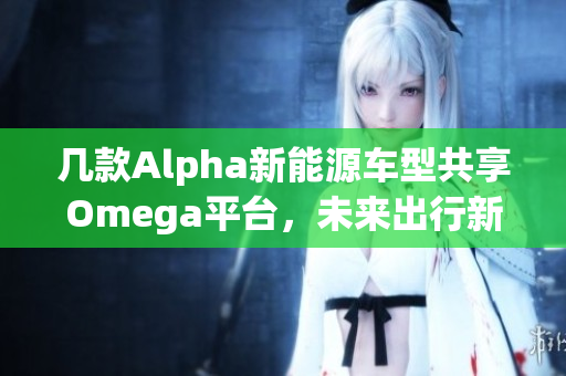 几款Alpha新能源车型共享Omega平台，未来出行新选择