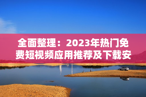 全面整理：2023年热门免费短视频应用推荐及下载安装指南