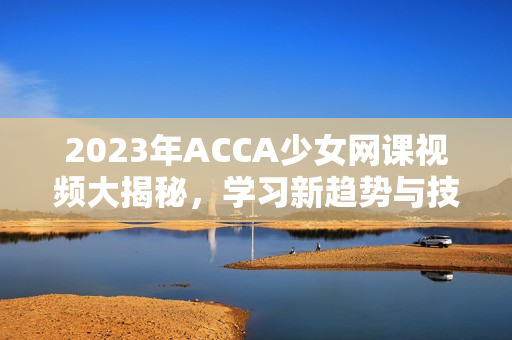 2023年ACCA少女网课视频大揭秘，学习新趋势与技巧分享